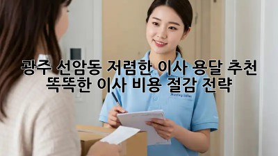 광주 선암동 저렴한 이사 용달 추천: 똑똑한 이사 비용 절감 전략